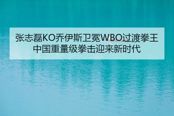 张志磊KO乔伊斯卫冕WBO过渡拳王 中国重量级拳击迎来新时代